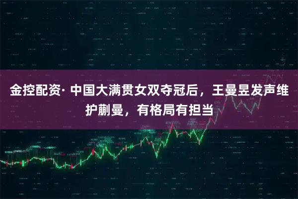 金控配资· 中国大满贯女双夺冠后，王曼昱发声维护蒯曼，有格局有担当