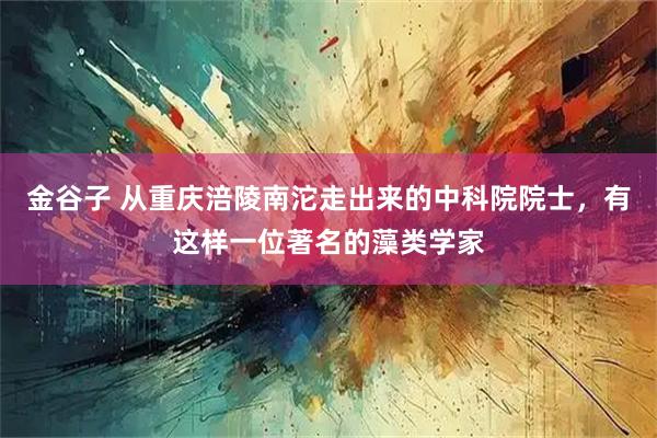 金谷子 从重庆涪陵南沱走出来的中科院院士,有这样一位著名的藻类学家