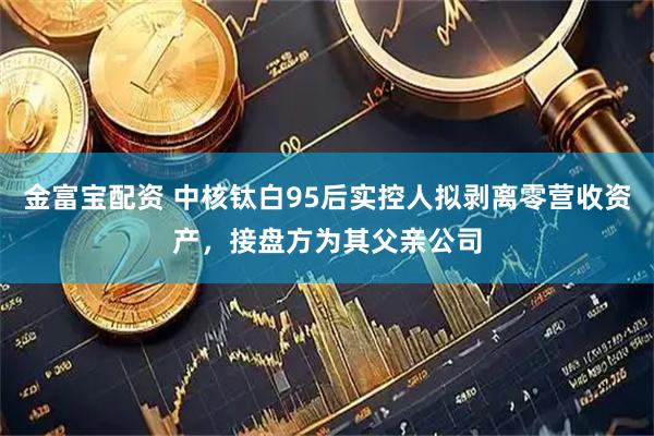 金富宝配资 中核钛白95后实控人拟剥离零营收资产，接盘方为其父亲公司