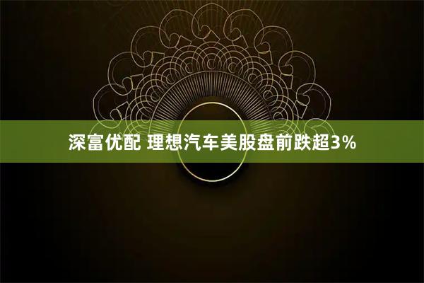 深富优配 理想汽车美股盘前跌超3%