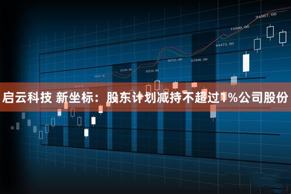 启云科技 新坐标：股东计划减持不超过1%公司股份