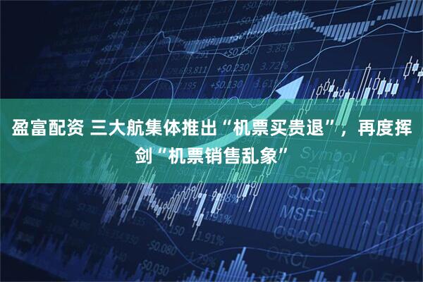 盈富配资 三大航集体推出“机票买贵退”,再度挥剑“机票销售乱象”