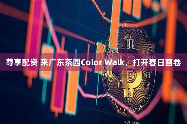 尊享配资 来广东茶园Color Walk,打开春日画卷