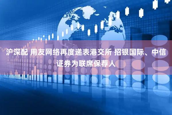 沪深配 用友网络再度递表港交所 招银国际、中信证券为联席保荐人